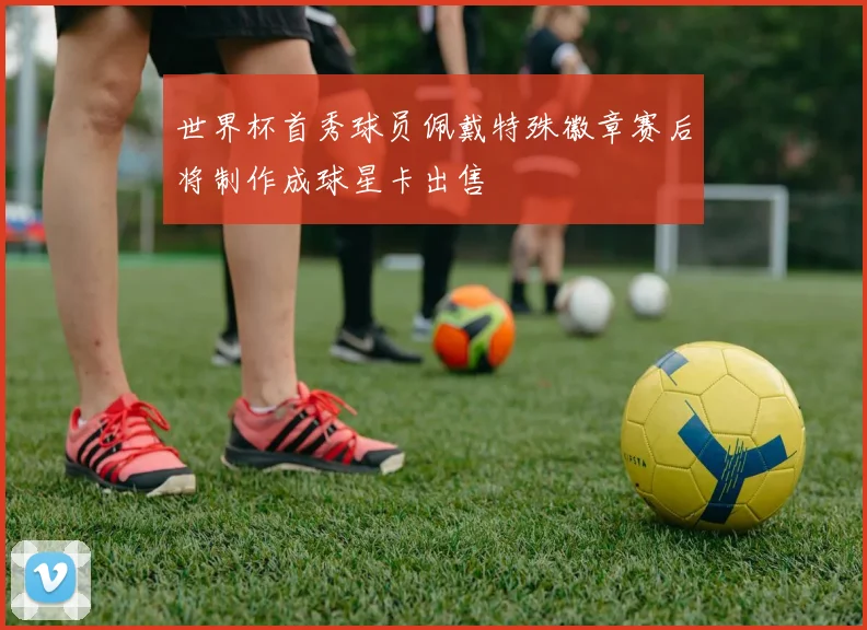世界杯首秀球员佩戴特殊徽章赛后将制作成球星卡出售