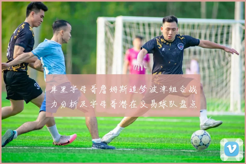 库里字母哥詹姆斯追梦波津组合战力分析及字母哥潜在交易球队盘点