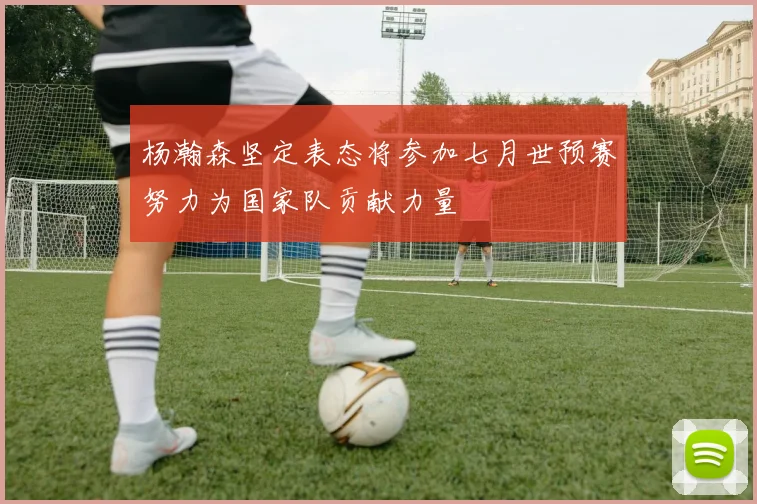 杨瀚森坚定表态将参加七月世预赛努力为国家队贡献力量