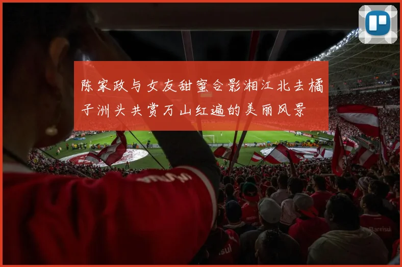 陈家政与女友甜蜜合影湘江北去橘子洲头共赏万山红遍的美丽风景