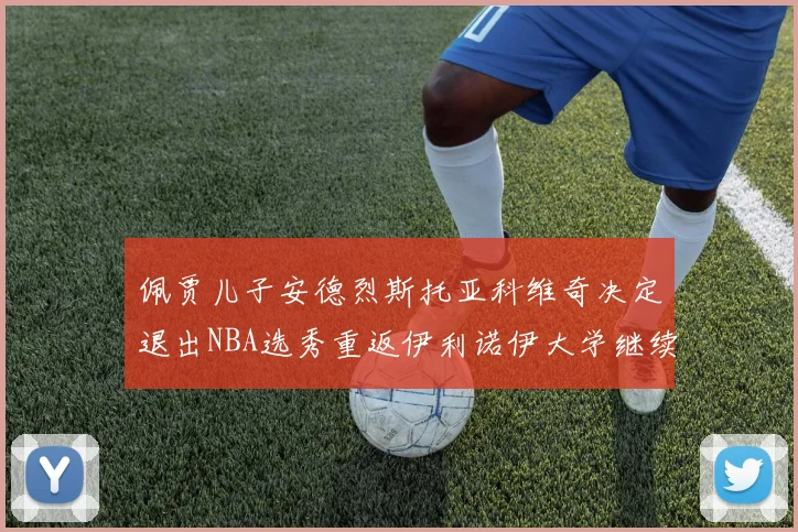 佩贾儿子安德烈斯托亚科维奇决定退出NBA选秀重返伊利诺伊大学继续学业