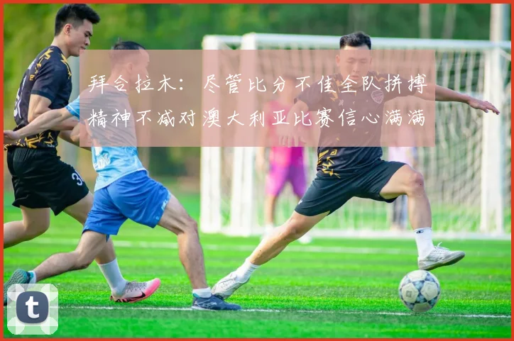 拜合拉木：尽管比分不佳全队拼搏精神不减对澳大利亚比赛信心满满期待进球