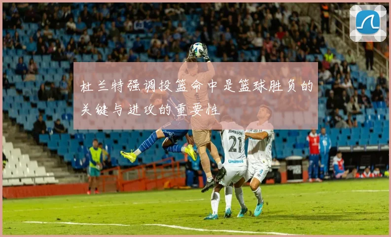 杜兰特强调投篮命中是篮球胜负的关键与进攻的重要性