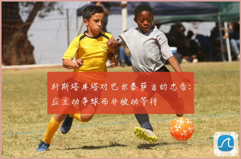 科斯塔库塔对巴尔泰萨吉的忠告：应主动争球而非被动等待