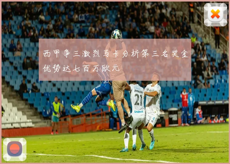西甲争三激烈马卡分析第三名奖金优势达七百万欧元