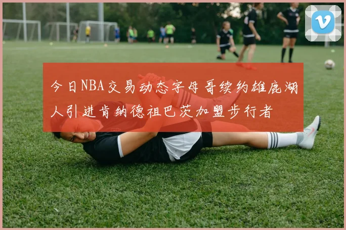 今日NBA交易动态字母哥续约雄鹿湖人引进肯纳德祖巴茨加盟步行者