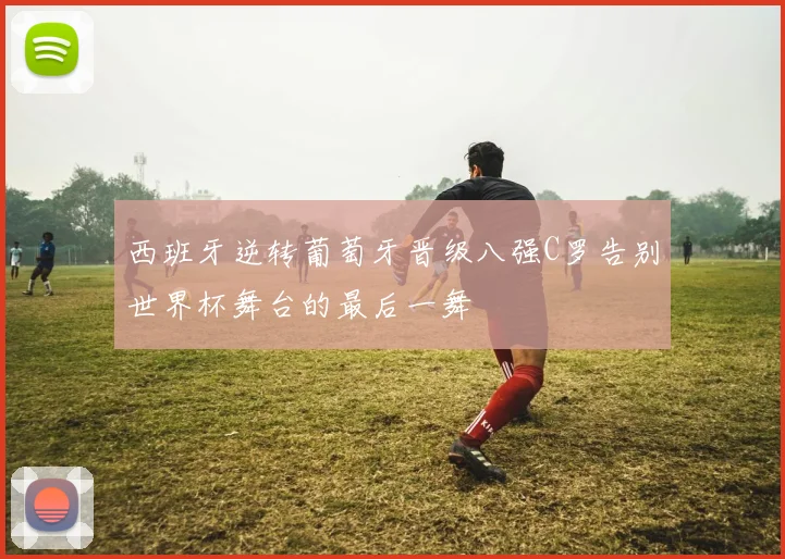 西班牙逆转葡萄牙晋级八强C罗告别世界杯舞台的最后一舞