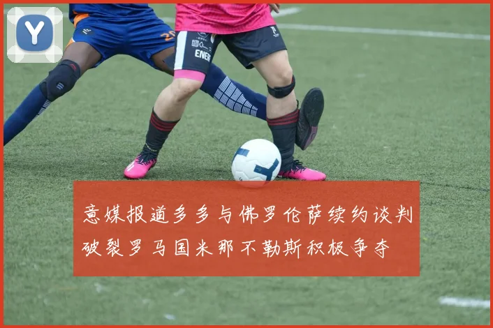 意媒报道多多与佛罗伦萨续约谈判破裂罗马国米那不勒斯积极争夺
