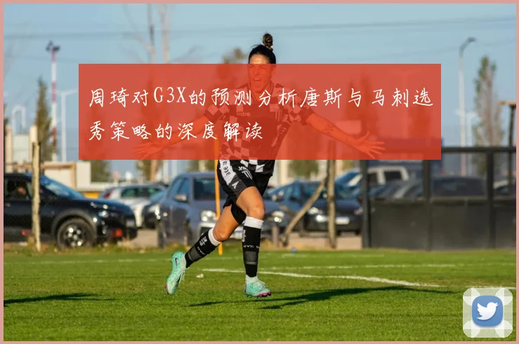 周琦对G3X的预测分析唐斯与马刺选秀策略的深度解读