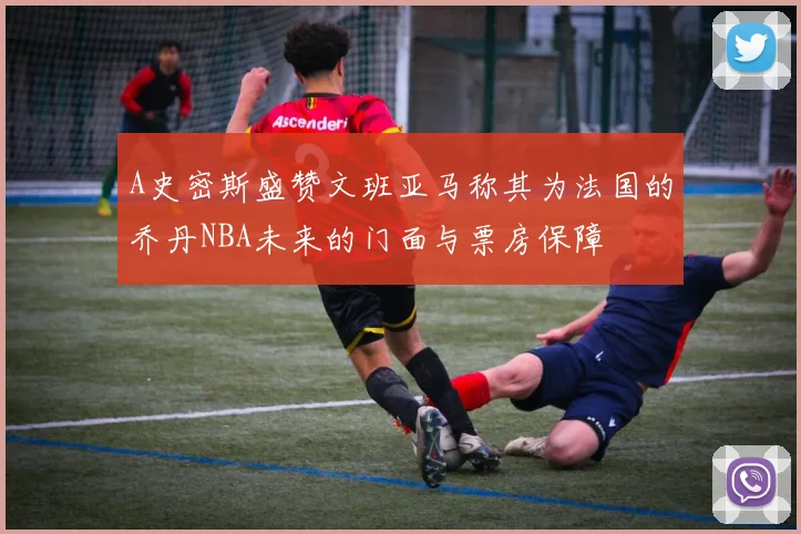 A史密斯盛赞文班亚马称其为法国的乔丹NBA未来的门面与票房保障