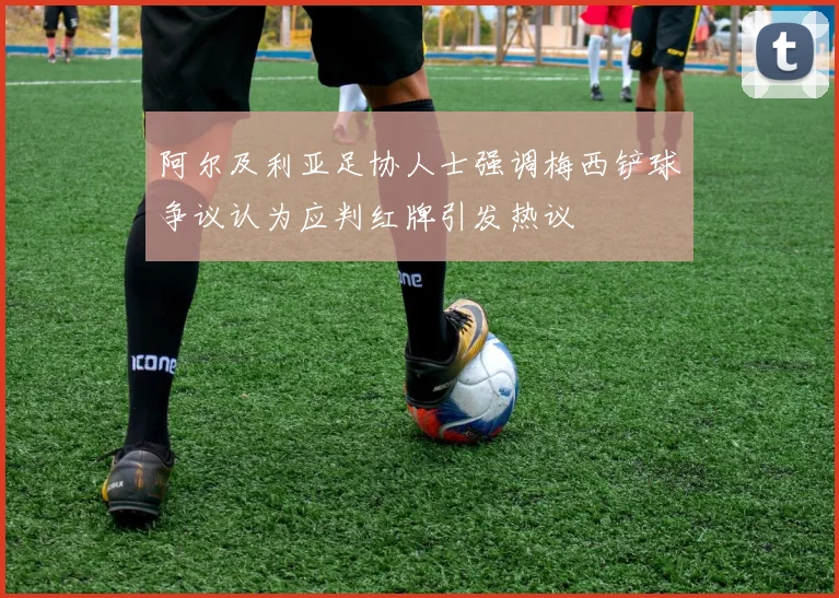 阿尔及利亚足协人士强调梅西铲球争议认为应判红牌引发热议