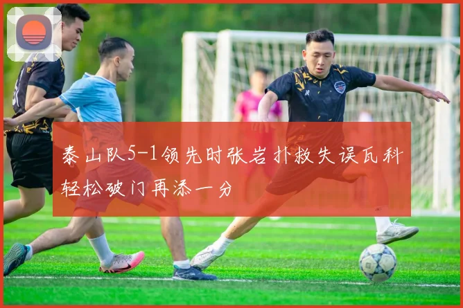 泰山队5-1领先时张岩扑救失误瓦科轻松破门再添一分
