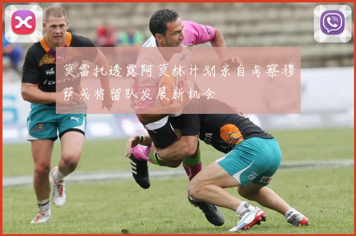 莫雷托透露阿莫林计划亲自考察穆萨或将留队发展新机会