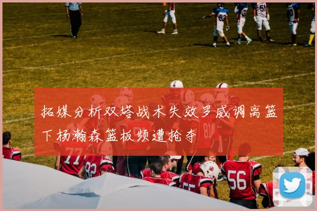 拓媒分析双塔战术失效罗威调离篮下杨瀚森篮板频遭抢夺