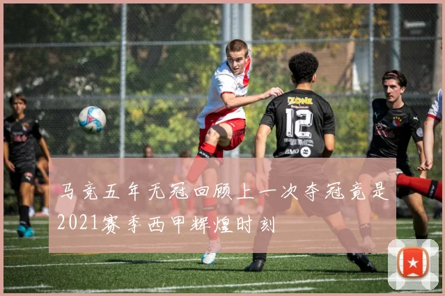 马竞五年无冠回顾上一次夺冠竟是2021赛季西甲辉煌时刻