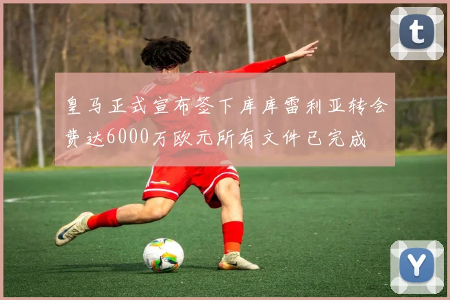 皇马正式宣布签下库库雷利亚转会费达6000万欧元所有文件已完成