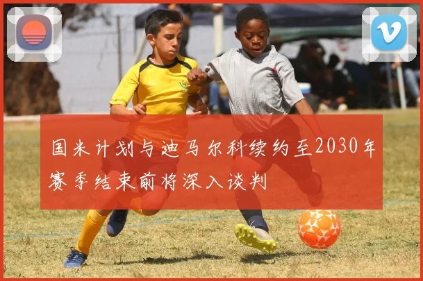 国米计划与迪马尔科续约至2030年赛季结束前将深入谈判